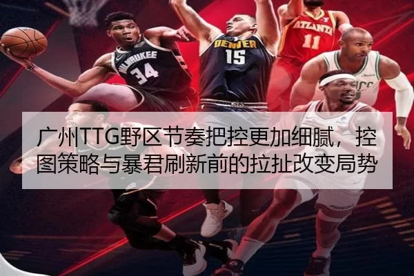 广州TTG野区节奏把控更加细腻，控图策略与暴君刷新前的拉扯改变局势